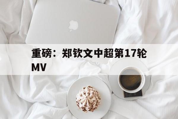 重磅：郑钦文中超第17轮MV(郑钦文中网比赛回放视频)
